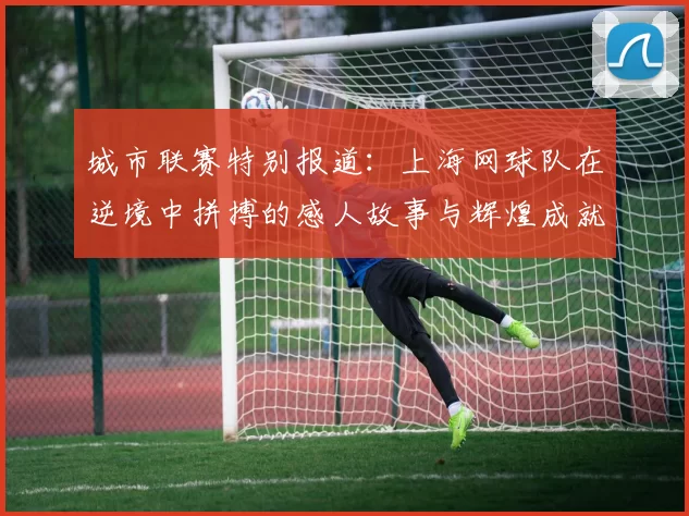 城市联赛特别报道：上海网球队在逆境中拼搏的感人故事与辉煌成就