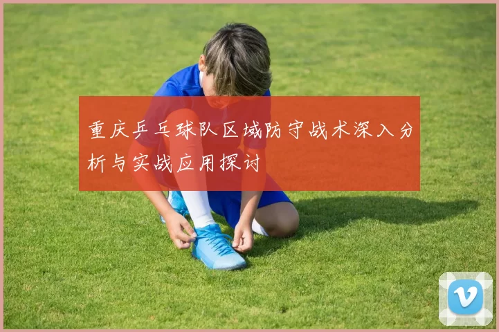 重庆乒乓球队区域防守战术深入分析与实战应用探讨