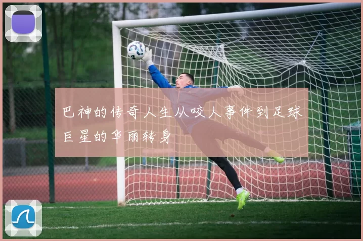 巴神的传奇人生从咬人事件到足球巨星的华丽转身