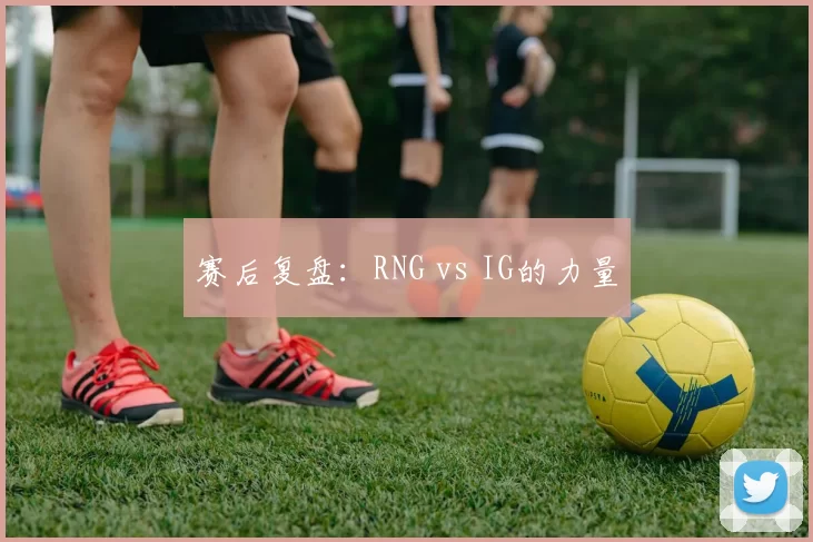 赛后复盘：RNG vs IG的力量