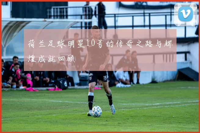 荷兰足球明星10号的传奇之路与辉煌成就回顾