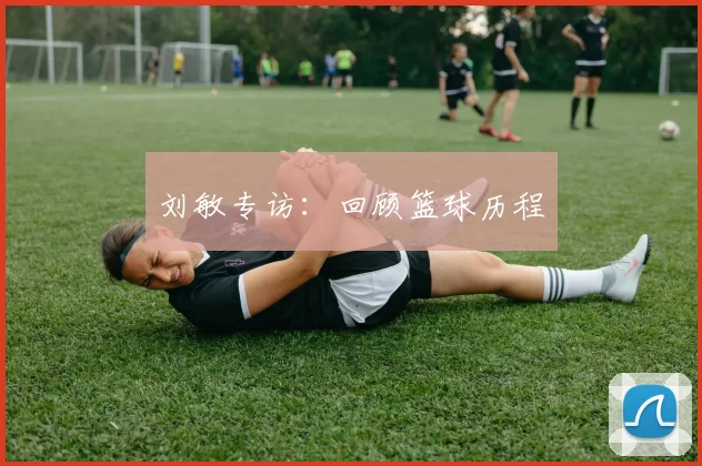 刘敏专访：回顾篮球历程